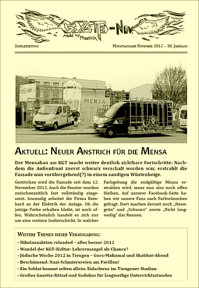 Die Frontseite der November-Gazetta erschien im Druck diesmal in zartem Gelb, demnächst aber wohl in einer anderen Farbe. Gelb konnte sich bei den Gazettas nie durchsetzen, weil den neueren Redaktionen der Rückbezug zur einstigen "Phoenix Yellowpress" der 90ziger Jahre nicht klar war. Das ist allerdings auch nicht nötig, da heutige Redakteure heute leben und nicht früher. Außerdem kennt am KGT ohnehin niemand mehr die KGT-Vergangenheit. Die Frontseite der November-Gazetta erschien im Druck diesmal in zartem Gelb, demnächst aber wohl in einer anderen Farbe. Gelb konnte sich bei den Gazettas nie durchsetzen, weil den neueren Redaktionen der Rückbezug zur einstigen "Phoenix Yellowpress" der 90ziger Jahre nicht klar war. Das ist allerdings auch nicht nötig, da heutige Redakteure heute leben und nicht früher. Außerdem kennt am KGT ohnehin niemand mehr die KGT-Vergangenheit.